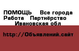 ПОМОЩЬ  - Все города Работа » Партнёрство   . Ивановская обл.